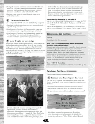 90
2. Você pode anotar as referências remissivas de João 17:3 com I
João 2:3–6. De I João 2:3–6 e de outras escrituras que você
encontrar, relacione algumas das maneiras que podemos
tornar-nos semelhantes ao Pai Celestial e Seu Filho.
3. Explique como tornar-nos como Eles pode ajudar-nos a
conhecê-Los melhor.
“Para que Sejam Um”
Leia e compare João 17:9–11 com João 17:20–23 e faça o seguinte:
1. Para cada referência, identifique por quem Jesus está orando e
o que Ele deseja para eles.
2. Leia Doutrina e Convênios 38:27 e compartilhe o que esse
versículo acrescenta à importância da oração do Senhor.
3. Leia Doutrina e Convênios 88:67–68 e explique por que ter
“os olhos fitos” está relacionado à oração do Senhor e
descreva as bênçãos que recebemos graças a essa oração.
Uma Oração por um Amigo
Imagine que se tenha mudado para uma nova cidade. Depois de
alguns meses você recebe uma carta de um de seus melhores
amigos. Essa pessoa tem novos amigos e está participando de
atividades indevidas. Relacione pelo menos duas coisas da
oração do Salvador em João 17:11–17 que você poderia incluir em
sua própria oração por seu amigo. Explique como essas coisas
poderiam ajudar seu amigo.
João 18
Jesus É Traído e Aprisionado
O relato de João não menciona coisa alguma a respeito do
sofrimento de Jesus no Getsêmani. Mas ele fornece
importantes informações a respeito da prisão de Jesus, Seu
julgamento perante Pilatos e a negação de Pedro. Também é o
único evangelho que relata o julgamento de Jesus perante
Anás. (Ver João 18:19–24.) Embora possa parecer que Jesus
tenha perdido Sua liberdade e Sua vida, João testificou que
Ele sabia de “todas as coisas que sobre ele haviam de vir”.
(João 18:4) Ao ler os últimos capítulos do testemunho de
João, procure visualizar os acontecimentos em sua mente.
Imagine que tenha estado lá e reflita no que teria sentido se
tivesse testemunhado aqueles eventos.
Outros Relatos do que Se Lê em João 18
João 18:1–16—Mateus 26:47–58; Marcos 14:43–54; Lucas 22:47–55
João 18:17–18, 25–27—Mateus 26:69–75; Marcos 14:66–72; Lucas
22:56–62
João 18:28–38—Mateus 27:2, 11–14; Marcos 15:1–5; Lucas 23:1–7
João 18:39–40—Mateus 27:15–23; Marcos 15:6–14; Lucas 23:13–22
Compreensão das Escrituras
João 18
João 18:2–13—Judas Lidera um Bando de Homens
Armados para Capturar Jesus
Enquanto que os outros autores dos evangelhos citaram que uma
“multidão” seguiu Judas ao Getsêmani para capturar Jesus,
apenas João relata que se tratava de um grupo de homens
armados. O Élder Bruce R. McConkie sugeriu que “um bando
era formado por cerca de seiscentos soldados romanos liderados
por um tribuno. Os governantes romanos não queriam se
arriscar a ter de enfrentar um tumulto durante a semana da
Páscoa”. (Doctrinal New Testament Commentary, 1: 781)
João 18:39–40—Barrabás
Ver “Compreensão das Escrituras” referente a Lucas 23:18 (p. 73).
Estudo das Escrituras
Complete a atividade A ao estudar João 18.
Escreva uma Reportagem de Jornal
Leia João 18:1–13 como se fosse um repórter de um jornal local.
Escreva um artigo de jornal usando as seguintes perguntas como
diretrizes:
1. Que manchete usaria para chamar a atenção dos leitores?
2. De que modo o Salvador estava no controle da situação?
3. O que você quer que seus leitores saibam sobre esse evento?
João 19
Jesus Cristo Entrega
a Própria Vida
Os soldados romanos fizeram uma coroa de espinhos
retorcidos e puseram-na sobre a cabeça do Salvador. Em
zombaria, proclamaram: “Salve, Rei dos Judeus”. Quando
Convinha (v. 14)—Era necessário
 