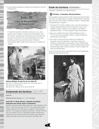 92
3. O que podemos aprender a respeito do discipulado com José
e Nicodemos?
João 20
Crer na Ressurreição
de Jesus Cristo
O ministério mortal do Salvador encerrou na cruz, mas o
sepulcro vazio testificou a respeito de Sua divindade e deu-
nos a todos a esperança da ressurreição. Que prova temos de
que Jesus ressuscitou? Por que não precisamos vê-Lo para
acreditar que Ele ressuscitou dos mortos? Pondere o
testemunho de João em João 20:31 antes de ler e estudar este
capítulo.
Outros Relatos do que Se Lê em João 20
João 20:1–2—Mateus 28:1–8; Marcos 16:1–8; Lucas 24:1–9
João 20:3–10—Lucas 24:12
João 20:19–23—Marcos 16:14; Lucas 24:36–48
Compreensão das Escrituras
João 20
João 20:17—Onde Estava o Espírito do Senhor
Enquanto Seu Corpo Jazia no Sepulcro?
Quando o Salvador ressuscitado apareceu a Maria Madalena, Ele
disse: “Ainda não subi para meu Pai”. Para onde tinha ido Seu
espírito enquanto Seu corpo jazia no sepulcro? Pedro ensinou
que Ele “foi, e pregou aos espíritos em prisão”. (I Pedro 3:18–20.)
Em 3 de outubro de 1918, o Presidente Joseph F. Smith estava
ponderando esse relato de Pedro. Ele recebeu uma visão mais
ampla da missão de três dias do Salvador. (Ver D&C 138.)
Estudo das Escrituras
Complete a atividade A ao estudar João 20.
Cristo, o Senhor, Ressuscitou
Como podemos saber que Jesus Cristo ressuscitou? João 20 relata
três níveis de conhecimento a respeito da Ressurreição. Descubra
quais são esses níveis, lendo as referências abaixo e respondendo
às perguntas que se seguem:
1. Leia João 20:1–10. Que evidência esses versículos fornecem a
respeito da Ressurreição? Como um sepulcro vazio é uma
evidência? Como o sepulcro vazio influiu no que Maria
Madalena, Pedro e “o outro discípulo” (João) acreditaram?
2. Que nova evidência foi dada a Maria Madalena? (Ver vv.
11–18.) Como essa experiência afetou a crença de Maria na
Ressurreição do Salvador?
3. De acordo com João 20:19–20, depois de o Senhor ter
aparecido a dez dos Apóstolos, o que Tomé exigiu para
acreditar no relato deles de que tinham visto o Senhor? Que
nova evidência Tomé recebeu a respeito da Ressurreição? Que
princípio importante o Senhor ensinou a Tomé a respeito da
crença na Ressurreição?
Como você sabe que Jesus ressuscitou? Escreva seu testemunho
da Ressurreição de Jesus Cristo.
Primeiro dia da semana (vv. 1, 19)—Domingo
 