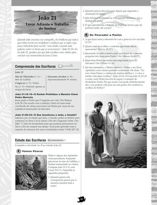 93
João 21
Levar Adiante o Trabalho
do Senhor
Quando João concluiu seu evangelho, ele testificou que tudo o
que tinha escrito era verdadeiro e explicou que se tudo o que
Jesus tinha feito fosse escrito “nem ainda o mundo todo
poderia conter os livros que se escrevessem”. (João 21:25) Ao
ler João 21, pondere por que João escolheu esses relatos para
concluir seu testemunho de Jesus Cristo.
Compreensão das Escrituras
João 21
João 21:18–19—O Senhor Profetizou a Maneira Como
Pedro Morreria
Jesus pediu a Pedro que O seguisse em vida. (Ver Mateus
4:18–20.) De acordo com a tradição, Pedro foi mais tarde
crucificado de cabeça para baixo em Roma por causa de seu
inabalável testemunho do Salvador.
João 21:20–23—O Que Aconteceu a João, o Amado?
Sabemos por revelação que João, o Amado, pediu ao Senhor para
continuar na Terra e levar almas a Ele até a Segunda Vinda. (Ver
D&C 7.) João foi transladado para que pudesse permanecer na
Terra a fim de cumprir seu desejo. Você pode aprender mais a
respeito da natureza dos seres transladados lendo 3 Néfi 28:7–22.
Estudo das Escrituras
Complete a atividade A e B ao estudar João 21.
Vamos Pescar
Pedro e alguns dos Apóstolos
eram pescadores. Enquanto
pescavam no mar da Galiléia, o
Senhor ressuscitado os visitou.
Compare João 21:3–11 com
Lucas 5:4–11 e responda às
seguintes perguntas:
1. Quantos peixes eles
conseguiram pescar por si
mesmos durante toda a
noite?
2. Quantos peixes eles pescaram depois que seguiram a
orientação de Jesus?
3. Que bênçãos recebemos na vida quando fazemos o que o
Senhor nos pede?
4. O que aprendemos a respeito de Pedro ao lermos que ele
preferiu nadar até a praia?
De Pescador a Pastor
1. A que Jesus estava referindo-Se com a palavra estes em João
21:15?
2. Quem eram as ovelhas e cordeiros que Pedro devia
apascentar? (Ver vv. 15–17.)
3. Qual pode ter sido o motivo pelo qual Jesus fez a mesma
pergunta três vezes para Pedro? (Ver Mateus 26:69–75.)
4. Quão bem Pedro aprendeu essa importante lição do
Salvador? (Ver I Pedro 5:1–4.)
5. Em Seu ministério, o Mestre ensinou a Pedro e aos Doze
Apóstolos como serem pastores verdadeiros. Ele disse: “Eu
sou o bom Pastor, e conheço as minhas ovelhas (...) e dou a
minha vida pelas ovelhas”. (João 10:14–15) Leia João 21:18–19
e conte como Pedro haveria de seguir o exemplo do
Verdadeiro Pastor. De que modo você pode simbolicamente
dar a sua própria vida para ser um pastor dos cordeiros e
ovelhas do Senhor?
Mar de Tiberíades (v. 1)—
Mar da Galiléia
Cingiu-se (v. 7)—Vestiu
Nu (v. 7)—Vestindo apenas as
roupas de baixo
Duzentos côvados (v. 8)—
Aproximadamente 91 metros
 