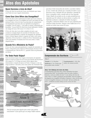 94
Quem Escreveu o Livro de Atos?
O livro de Atos foi escrito por Lucas, um discípulo que viajou
com Paulo em suas viagens missionárias.
Como Esse Livro Difere dos Evangelhos?
O livro de Atos é uma continuação do relato que Lucas começou
no evangelho de Lucas. O evangelho de Lucas é um relato da vida
de Jesus Cristo; o livro de Atos é sua descrição do cumprimento
do mandamento que Jesus deu aos Apóstolos de pregarem o
evangelho “em seu nome (…) em todas as nações, começando por
Jerusalém”. (Lucas 24:47) Os dois livros foram dedicados a Teófilo,
um amigo de Lucas. (Ver Lucas 1:1–3; Atos 1:1–3.)
O livro de Atos não é um relato completo de tudo o que
aconteceu na Igreja depois da ascensão do Salvador. Lucas
escreveu principalmente a respeito do ministério do Apóstolo
Paulo e incluiu alguns relatos a respeito de Pedro e dos outros
Apóstolos. O livro de Atos é o último do Novo Testamento que
conta uma história. O restante dos livros são cartas e visões
daquela época.
Quando Foi o Ministério de Paulo?
O livro de Atos conta principalmente a respeito do ministério de
Paulo, começando pouco depois de Ressurreição de Jesus Cristo
e terminando por volta de 60 d. C., quando Paulo era prisioneiro
em Roma.
Por Onde Paulo Viajou?
Você encontrará mapas das viagens missionárias do Apóstolo
Paulo na seção de mapas de seu Guia para Estudo das Escrituras.
(Ver mapas 6 e 7.) O mapa em anexo inclui alguns fatos
interessantes a respeito da época de Paulo. Compare-o com um
mapa moderno e descubra como esses países são chamados hoje.
Atos 1
Jesus Cristo Ascende ao Céu
Você já escreveu para alguém para contar uma notícia
emocionante? Lucas queria que seu amigo Teófilo soubesse
que Jesus Cristo ressuscitou dos mortos e ascendeu (voltou)
ao céu: A maior das notícias que o mundo já recebera. Lucas
descreveu como o Salvador deu aos Apóstolos o chamado de
levar o evangelho a todo o mundo antes de Sua Segunda
Vinda. Depois de ascender ao céu, os anjos prometeram aos
Apóstolos que Ele voltaria um dia no futuro, em glória. Os
Apóstolos aceitaram o chamado do Senhor de pregar o
evangelho e ordenaram Matias como um novo Apóstolo para
substituir Judas Iscariotes. Imagine como Teófilo deve ter-se
sentido ao receber essas novas de Lucas.
Compreensão das Escrituras
Atos 1
Atos 1:8—Esboço do Livro de Atos
O mandamento que Jesus deu a Seus Apóstolos de serem
testemunhas Dele “em Jerusalém como em toda a Judéia e
Samaria, e até aos confins da terra” é um esboço do livro de
Atos: Atos 1–7 relata a pregação em Jerusalém, Atos 8–9 relata a
divulgação do evangelho na Judéia e Samaria, e Atos 10–28 conta
como o evangelho começou a ser levado “até aos confins da
terra”. Lembrem-se desse esboço ao ler o livro de Atos.
MarVermelho
Mar Mediterrâneo
Península
da Arábia
Saudita
Jerusalém
Europa
Mar Negro
•
Tratado (v. 1)—Escritos
Infalíveis (v. 3)—Coisas que
não podem estar erradas
Unanimemente (v. 14)—Em
união, de comum acordo
ÁSIA
MACEDÔNIA
Mar Mediterrâneo
Tessalônica
Éfeso
Jerusalém
Cesaréia
ACAIA
Antióquia
Tarso
O Centro
Cultural do
Império
Romano
Paulo estabeleceu muitos
ramos da Igreja aqui
Cidade natal de Paulo
Sede da Igreja primitiva
Pedro ensinou o
evangelho aos
gentios pela
primeira vez aqui
Os fiéis foram
chamados pela primeira
vez de cristãs aqui
EGITO
Mar
Vermelho
Roma
Corinto
Atenas
A Capital do
Império
Romano
Atos dos Apóstolos
 