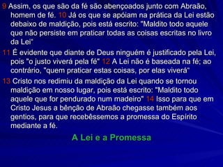 9  Assim, os que são da fé são abençoados junto com Abraão, homem de fé.  10  Já os que se apóiam na prática da Lei estão debaixo de maldição, pois está escrito: "Maldito todo aquele que não persiste em praticar todas as coisas escritas no livro da Lei“ 11  É evidente que diante de Deus ninguém é justificado pela Lei, pois "o justo viverá pela fé"  12  A Lei não é baseada na fé; ao contrário, "quem praticar estas coisas, por elas viverá“ 13  Cristo nos redimiu da maldição da Lei quando se tornou maldição em nosso lugar, pois está escrito: "Maldito todo aquele que for pendurado num madeiro"  14  Isso para que em Cristo Jesus a bênção de Abraão chegasse também aos gentios, para que recebêssemos a promessa do Espírito mediante a fé. A Lei e a Promessa 