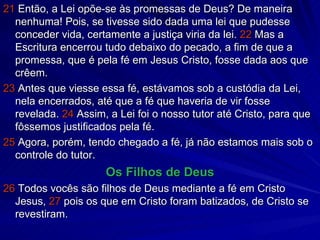 21  Então, a Lei opõe-se às promessas de Deus? De maneira nenhuma! Pois, se tivesse sido dada uma lei que pudesse conceder vida, certamente a justiça viria da lei.  22  Mas a Escritura encerrou tudo debaixo do pecado, a fim de que a promessa, que é pela fé em Jesus Cristo, fosse dada aos que crêem. 23  Antes que viesse essa fé, estávamos sob a custódia da Lei, nela encerrados, até que a fé que haveria de vir fosse revelada.  24  Assim, a Lei foi o nosso tutor até Cristo, para que fôssemos justificados pela fé. 25  Agora, porém, tendo chegado a fé, já não estamos mais sob o controle do tutor. Os Filhos de Deus 26  Todos vocês são filhos de Deus mediante a fé em Cristo Jesus,  27  pois os que em Cristo foram batizados, de Cristo se revestiram. 
