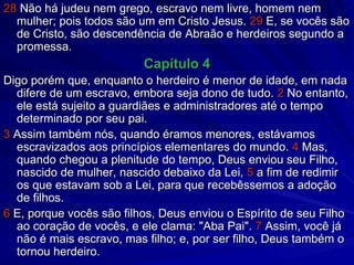 28  Não há judeu nem grego, escravo nem livre, homem nem mulher; pois todos são um em Cristo Jesus.  29  E, se vocês são de Cristo, são descendência de Abraão e herdeiros segundo a promessa. Capítulo 4 Digo porém que, enquanto o herdeiro é menor de idade, em nada difere de um escravo, embora seja dono de tudo.  2  No entanto, ele está sujeito a guardiães e administradores até o tempo determinado por seu pai. 3  Assim também nós, quando éramos menores, estávamos escravizados aos princípios elementares do mundo.  4  Mas, quando chegou a plenitude do tempo, Deus enviou seu Filho, nascido de mulher, nascido debaixo da Lei,  5  a fim de redimir os que estavam sob a Lei, para que recebêssemos a adoção de filhos. 6  E, porque vocês são filhos, Deus enviou o Espírito de seu Filho ao coração de vocês, e ele clama: "Aba Pai".  7  Assim, você já não é mais escravo, mas filho; e, por ser filho, Deus também o tornou herdeiro. 