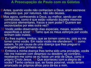 A Preocupação de Paulo com os Gálatas 8  Antes, quando vocês não conheciam a Deus, eram escravos daqueles que, por natureza, não são deuses. 9  Mas agora, conhecendo a Deus, ou melhor, sendo por ele conhecidos, como é que estão voltando àqueles mesmos princípios elementares, fracos e sem poder? Querem ser escravizados por eles outra vez? 10  Vocês estão observando dias especiais, meses, ocasiões específicas e anos!  11  Temo que os meus esforços por vocês tenham sido inúteis. 12  Eu lhes suplico, irmãos, que se tornem como eu, pois eu me tornei como vocês. Em nada vocês me ofenderam;  13  como sabem, foi por causa de uma doença que lhes preguei o evangelho pela primeira vez. 14  Embora a minha doença lhes tenha sido uma provação, vocês não me trataram com desprezo ou desdém; ao contrário, receberam-me como se eu fosse um anjo de Deus, como o próprio Cristo Jesus.  15  Que aconteceu com a alegria de vocês? Tenho certeza que, se fosse possível, vocês teriam arrancado os próprios olhos para dá-los a mim. 