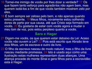 16  Tornei-me inimigo de vocês por lhes dizer a verdade?  17  Os que fazem tanto esforço para agradá-los não agem bem, mas querem isolá-los a fim de que vocês também mostrem zelo por eles. 18  É bom sempre ser zeloso pelo bem, e não apenas quando estou presente.  19  Meus filhos, novamente estou sofrendo dores de parto por sua causa, até que Cristo seja formado em vocês.  20  Eu gostaria de estar com vocês agora e mudar o meu tom de voz, pois estou perplexo quanto a vocês. Sara e Hagar 21  Digam-me vocês, os que querem estar debaixo da Lei: Acaso vocês não ouvem a Lei?  22  Pois está escrito que Abraão teve dois filhos, um da escrava e outro da livre. 23  O filho da escrava nasceu de modo natural, mas o filho da livre nasceu mediante promessa.  24  Isto é usado aqui como uma ilustração estas mulheres representam duas alianças. Uma aliança procede do monte Sinai e gera filhos para a escravidão: esta é Hagar. 