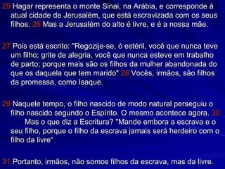 25  Hagar representa o monte Sinai, na Arábia, e corresponde à atual cidade de Jerusalém, que está escravizada com os seus filhos.  26  Mas a Jerusalém do alto é livre, e é a nossa mãe. 27  Pois está escrito: "Regozije-se, ó estéril, você que nunca teve um filho; grite de alegria, você que nunca esteve em trabalho de parto; porque mais são os filhos da mulher abandonada do que os daquela que tem marido"  28  Vocês, irmãos, são filhos da promessa, como Isaque. 29  Naquele tempo, o filho nascido de modo natural perseguiu o filho nascido segundo o Espírito. O mesmo acontece agora.  30 Mas o que diz a Escritura? "Mande embora a escrava e o seu filho, porque o filho da escrava jamais será herdeiro com o filho da livre“ 31  Portanto, irmãos, não somos filhos da escrava, mas da livre. 