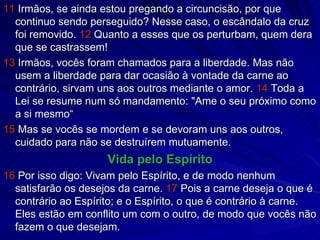 11  Irmãos, se ainda estou pregando a circuncisão, por que continuo sendo perseguido? Nesse caso, o escândalo da cruz foi removido.  12  Quanto a esses que os perturbam, quem dera que se castrassem! 13  Irmãos, vocês foram chamados para a liberdade. Mas não usem a liberdade para dar ocasião à vontade da carne ao contrário, sirvam uns aos outros mediante o amor.  14  Toda a Lei se resume num só mandamento: "Ame o seu próximo como a si mesmo“ 15  Mas se vocês se mordem e se devoram uns aos outros, cuidado para não se destruírem mutuamente. Vida pelo Espírito 16  Por isso digo: Vivam pelo Espírito, e de modo nenhum satisfarão os desejos da carne.  17  Pois a carne deseja o que é contrário ao Espírito; e o Espírito, o que é contrário à carne. Eles estão em conflito um com o outro, de modo que vocês não fazem o que desejam. 
