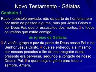 Novo Testamento - Gálatas Capítulo 1 Paulo, apóstolo enviado, não da parte de homens nem por meio de pessoa alguma, mas por Jesus Cristo e por Deus Pai, que o ressuscitou dos mortos,  2  e todos os irmãos que estão comigo,  às igrejas da Galácia: 3  A vocês, graça e paz da parte de Deus nosso Pai e do Senhor Jesus Cristo,  4  que se entregou a si mesmo por nossos pecados a fim de nos resgatar desta presente era perversa, segundo a vontade de nosso Deus e Pai,  5  a quem seja a glória para todo o sempre. Amém. 
