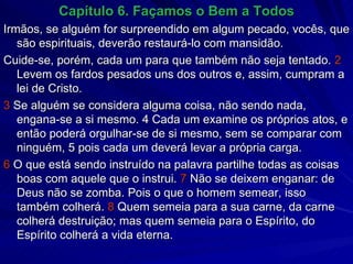 Capítulo 6. Façamos o Bem a Todos Irmãos, se alguém for surpreendido em algum pecado, vocês, que são espirituais, deverão restaurá-lo com mansidão.  Cuide-se, porém, cada um para que também não seja tentado.  2  Levem os fardos pesados uns dos outros e, assim, cumpram a lei de Cristo. 3  Se alguém se considera alguma coisa, não sendo nada, engana-se a si mesmo. 4 Cada um examine os próprios atos, e então poderá orgulhar-se de si mesmo, sem se comparar com ninguém, 5 pois cada um deverá levar a própria carga. 6  O que está sendo instruído na palavra partilhe todas as coisas boas com aquele que o instrui.  7  Não se deixem enganar: de Deus não se zomba. Pois o que o homem semear, isso também colherá.  8  Quem semeia para a sua carne, da carne colherá destruição; mas quem semeia para o Espírito, do Espírito colherá a vida eterna. 