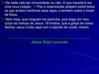 15  De nada vale ser circuncidado ou não. O que importa é ser uma nova criação.  16  Paz e misericórdia estejam sobre todos os que andam conforme essa regra, e também sobre o Israel de Deus. 17  Sem mais, que ninguém me perturbe, pois trago em meu corpo as marcas de Jesus. 18 Irmãos, que a graça de nosso Senhor Jesus Cristo seja com o espírito de vocês. Amém. ______________________________________________ Jesus Seja Louvado 