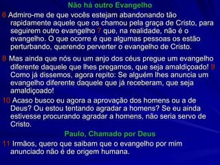 Não há outro Evangelho 6  Admiro-me de que vocês estejam abandonando tão rapidamente aquele que os chamou pela graça de Cristo, para seguirem outro evangelho  7  que, na realidade, não é o evangelho. O que ocorre é que algumas pessoas os estão perturbando, querendo perverter o evangelho de Cristo. 8   Mas ainda que nós ou um anjo dos céus pregue um evangelho diferente daquele que lhes pregamos, que seja amaldiçoado!  9  Como já dissemos, agora repito: Se alguém lhes anuncia um evangelho diferente daquele que já receberam, que seja amaldiçoado! 10  Acaso busco eu agora a aprovação dos homens ou a de Deus? Ou estou tentando agradar a homens? Se eu ainda estivesse procurando agradar a homens, não seria servo de Cristo.  Paulo, Chamado por Deus 11  Irmãos, quero que saibam que o evangelho por mim anunciado não é de origem humana. 