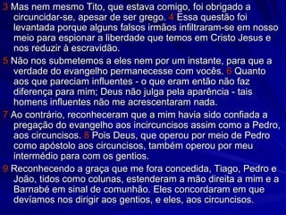 3  Mas nem mesmo Tito, que estava comigo, foi obrigado a circuncidar-se, apesar de ser grego.  4  Essa questão foi levantada porque alguns falsos irmãos infiltraram-se em nosso meio para espionar a liberdade que temos em Cristo Jesus e nos reduzir à escravidão. 5  Não nos submetemos a eles nem por um instante, para que a verdade do evangelho permanecesse com vocês.  6  Quanto aos que pareciam influentes - o que eram então não faz diferença para mim; Deus não julga pela aparência - tais homens influentes não me acrescentaram nada. 7  Ao contrário, reconheceram que a mim havia sido confiada a pregação do evangelho aos incircuncisos assim como a Pedro, aos circuncisos.  8  Pois Deus, que operou por meio de Pedro como apóstolo aos circuncisos, também operou por meu intermédio para com os gentios. 9  Reconhecendo a graça que me fora concedida, Tiago, Pedro e João, tidos como colunas, estenderam a mão direita a mim e a Barnabé em sinal de comunhão. Eles concordaram em que devíamos nos dirigir aos gentios, e eles, aos circuncisos. 