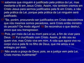 16  sabemos que ninguém é justificado pela prática da Lei, mas mediante a fé em Jesus Cristo. Assim, nós também cremos em Cristo Jesus para sermos justificados pela fé em Cristo, e não pela prática da Lei, porque pela prática da Lei ninguém será justificado. 17  "Se, porém, procurando ser justificados em Cristo descobrimos que nós mesmos somos pecadores, será Cristo então ministro do pecado? De modo algum!  18  Se reconstruo o que destruí, provo que sou transgressor. 19  Pois, por meio da Lei eu morri para a Lei, a fim de viver para Deus.  20  Fui crucificado com Cristo. Assim, já não sou eu quem vive, mas Cristo vive em mim. A vida que agora vivo no corpo vivo-a pela fé no filho de Deus, que me amou e se entregou por mim. 21  Não anulo a graça de Deus; pois, se a justiça vem pela Lei, Cristo morreu inutilmente!" 