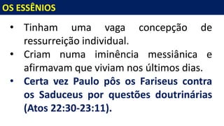 OS ESSÊNIOS
• Tinham uma vaga concepção de
ressurreição individual.
• Criam numa iminência messiânica e
afirmavam que viviam nos últimos dias.
• Certa vez Paulo pôs os Fariseus contra
os Saduceus por questões doutrinárias
(Atos 22:30-23:11).
 