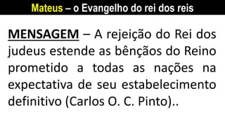 Mateus – o Evangelho do rei dos reis
MENSAGEM – A rejeição do Rei dos
judeus estende as bênçãos do Reino
prometido a todas as nações na
expectativa de seu estabelecimento
definitivo (Carlos O. C. Pinto)..
 