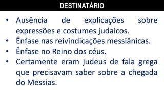 DESTINATÁRIO
• Ausência de explicações sobre
expressões e costumes judaicos.
• Ênfase nas reivindicações messiânicas.
• Ênfase no Reino dos céus.
• Certamente eram judeus de fala grega
que precisavam saber sobre a chegada
do Messias.
 