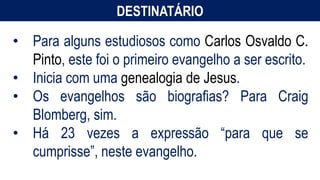 DESTINATÁRIO
• Para alguns estudiosos como Carlos Osvaldo C.
Pinto, este foi o primeiro evangelho a ser escrito.
• Inicia com uma genealogia de Jesus.
• Os evangelhos são biografias? Para Craig
Blomberg, sim.
• Há 23 vezes a expressão “para que se
cumprisse”, neste evangelho.
 