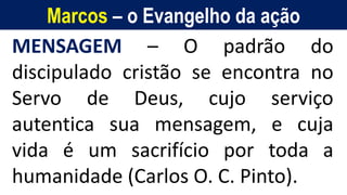 Marcos – o Evangelho da ação
MENSAGEM – O padrão do
discipulado cristão se encontra no
Servo de Deus, cujo serviço
autentica sua mensagem, e cuja
vida é um sacrifício por toda a
humanidade (Carlos O. C. Pinto).
 
