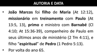 AUTORIA E DATA
• João Marcos foi filho de Maria (At 12:12),
missionário em treinamento com Paulo (At
13:5, 13), primo e ministro com Barnabé (Cl
4:10; At 15:36-39), companheiro de Paulo em
seus últimos anos de ministério (2 Tm 4:11), e
filho “espiritual” de Pedro (1 Pedro 5:13).
• Por volta do ano 65.
 