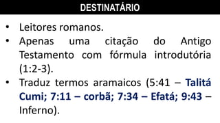 DESTINATÁRIO
• Leitores romanos.
• Apenas uma citação do Antigo
Testamento com fórmula introdutória
(1:2-3).
• Traduz termos aramaicos (5:41 – Talitá
Cumi; 7:11 – corbã; 7:34 – Efatá; 9:43 –
Inferno).
 