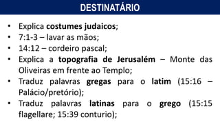 DESTINATÁRIO
• Explica costumes judaicos;
• 7:1-3 – lavar as mãos;
• 14:12 – cordeiro pascal;
• Explica a topografia de Jerusalém – Monte das
Oliveiras em frente ao Templo;
• Traduz palavras gregas para o latim (15:16 –
Palácio/pretório);
• Traduz palavras latinas para o grego (15:15
flagellare; 15:39 conturio);
 