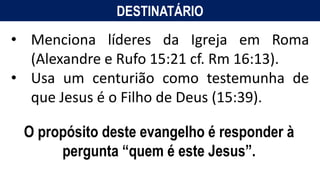 DESTINATÁRIO
• Menciona líderes da Igreja em Roma
(Alexandre e Rufo 15:21 cf. Rm 16:13).
• Usa um centurião como testemunha de
que Jesus é o Filho de Deus (15:39).
O propósito deste evangelho é responder à
pergunta “quem é este Jesus”.
 