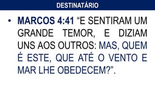 DESTINATÁRIO
Menciona líderes da Igreja em Roma
(Alexandre e Rufo 15:21 cf. Rm 16:13).
• MARCOS 4:41 “E SENTIRAM UM
GRANDE TEMOR, E DIZIAM
UNS AOS OUTROS: MAS, QUEM
É ESTE, QUE ATÉ O VENTO E
MAR LHE OBEDECEM?”.
 