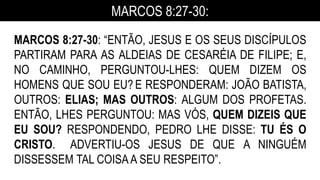 MARCOS 8:27-30:
MARCOS 8:27-30: “ENTÃO, JESUS E OS SEUS DISCÍPULOS
PARTIRAM PARA AS ALDEIAS DE CESARÉIA DE FILIPE; E,
NO CAMINHO, PERGUNTOU-LHES: QUEM DIZEM OS
HOMENS QUE SOU EU? E RESPONDERAM: JOÃO BATISTA,
OUTROS: ELIAS; MAS OUTROS: ALGUM DOS PROFETAS.
ENTÃO, LHES PERGUNTOU: MAS VÓS, QUEM DIZEIS QUE
EU SOU? RESPONDENDO, PEDRO LHE DISSE: TU ÉS O
CRISTO. ADVERTIU-OS JESUS DE QUE A NINGUÉM
DISSESSEM TAL COISAA SEU RESPEITO”.
 