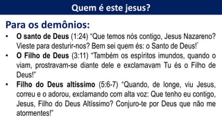 Quem é este jesus?
Para os demônios:
• O santo de Deus (1:24) “Que temos nós contigo, Jesus Nazareno?
Vieste para desturir-nos? Bem sei quem és: o Santo de Deus!”
• O Filho de Deus (3:11) “Também os espíritos imundos, quando o
viam, prostravam-se diante dele e exclamavam Tu és o Filho de
Deus!”
• Filho do Deus altíssimo (5:6-7) “Quando, de longe, viu Jesus,
correu e o adorou, exclamando com alta voz: Que tenho eu contigo,
Jesus, Filho do Deus Altíssimo? Conjuro-te por Deus que não me
atormentes!”
 