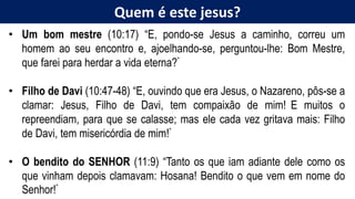 Quem é este jesus?
• Um bom mestre (10:17) “E, pondo-se Jesus a caminho, correu um
homem ao seu encontro e, ajoelhando-se, perguntou-lhe: Bom Mestre,
que farei para herdar a vida eterna?”
• Filho de Davi (10:47-48) “E, ouvindo que era Jesus, o Nazareno, pôs-se a
clamar: Jesus, Filho de Davi, tem compaixão de mim! E muitos o
repreendiam, para que se calasse; mas ele cada vez gritava mais: Filho
de Davi, tem misericórdia de mim!”
• O bendito do SENHOR (11:9) “Tanto os que iam adiante dele como os
que vinham depois clamavam: Hosana! Bendito o que vem em nome do
Senhor!”
 