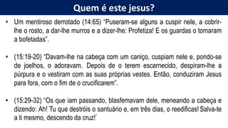 Quem é este jesus?
• Um mentiroso derrotado (14:65) “Puseram-se alguns a cuspir nele, a cobrir-
lhe o rosto, a dar-lhe murros e a dizer-lhe: Profetiza! E os guardas o tomaram
a bofetadas”.
• (15:19-20) “Davam-lhe na cabeça com um caniço, cuspiam nele e, pondo-se
de joelhos, o adoravam. Depois de o terem escarnecido, despiram-lhe a
púrpura e o vestiram com as suas próprias vestes. Então, conduziram Jesus
para fora, com o fim de o crucificarem”.
• (15:29-32) “Os que iam passando, blasfemavam dele, meneando a cabeça e
dizendo: Ah! Tu que destróis o santuário e, em três dias, o reedificas!Salva-te
a ti mesmo, descendo da cruz!”
 