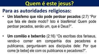 Quem é este jesus?
Para as autoridades religiosas:
• Um blasfemo que não pode perdoar pecados (2:7) “Por
que fala ele deste modo? Isto é blasfêmia! Quem pode
perdoar pecados, senão um, que é Deus?”.
• Um comilão e beberrão (2:16) “Os escribas dos fariseus,
vendo-o comer em companhia dos pecadores e
publicanos, perguntavam aos discípulos dele: Por que
come [e bebe] ele com os publicanos e pecadores?”.
 