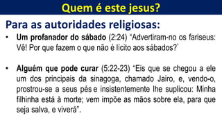 Quem é este jesus?
Para as autoridades religiosas:
• Um profanador do sábado (2:24) “Advertiram-no os fariseus:
Vê! Por que fazem o que não é lícito aos sábados?”
• Alguém que pode curar (5:22-23) “Eis que se chegou a ele
um dos principais da sinagoga, chamado Jairo, e, vendo-o,
prostrou-se a seus pés e insistentemente lhe suplicou: Minha
filhinha está à morte; vem impõe as mãos sobre ela, para que
seja salva, e viverá”.
 