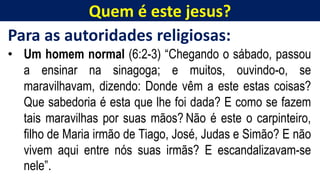 Quem é este jesus?
Para as autoridades religiosas:
• Um homem normal (6:2-3) “Chegando o sábado, passou
a ensinar na sinagoga; e muitos, ouvindo-o, se
maravilhavam, dizendo: Donde vêm a este estas coisas?
Que sabedoria é esta que lhe foi dada? E como se fazem
tais maravilhas por suas mãos? Não é este o carpinteiro,
filho de Maria irmão de Tiago, José, Judas e Simão? E não
vivem aqui entre nós suas irmãs? E escandalizavam-se
nele”.
 