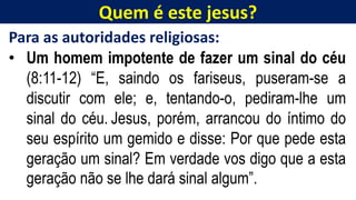 Quem é este jesus?
Para as autoridades religiosas:
• Um homem impotente de fazer um sinal do céu
(8:11-12) “E, saindo os fariseus, puseram-se a
discutir com ele; e, tentando-o, pediram-lhe um
sinal do céu. Jesus, porém, arrancou do íntimo do
seu espírito um gemido e disse: Por que pede esta
geração um sinal? Em verdade vos digo que a esta
geração não se lhe dará sinal algum”.
 