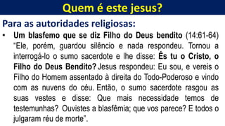 Quem é este jesus?
Para as autoridades religiosas:
• Um blasfemo que se diz Filho do Deus bendito (14:61-64)
“Ele, porém, guardou silêncio e nada respondeu. Tornou a
interrogá-lo o sumo sacerdote e lhe disse: És tu o Cristo, o
Filho do Deus Bendito? Jesus respondeu: Eu sou, e vereis o
Filho do Homem assentado à direita do Todo-Poderoso e vindo
com as nuvens do céu. Então, o sumo sacerdote rasgou as
suas vestes e disse: Que mais necessidade temos de
testemunhas? Ouvistes a blasfêmia; que vos parece? E todos o
julgaram réu de morte”.
 