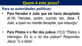 Quem é este jesus?
Para as autoridades políticas:
• Para Herodes é João que ele havia decapitado
(6:16) “Herodes, porém, ouvindo isto, disse. É
João, a quem eu mandei decapitar, que ressurgiu”.
• Para Pilatos é o Rei dos judeus (15:2) “Pilatos o
interrogou: És tu o rei dos judeus? Respondeu
Jesus: Tu o dizes”.
 