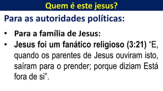 Quem é este jesus?
Para as autoridades políticas:
• Para a família de Jesus:
• Jesus foi um fanático religioso (3:21) “E,
quando os parentes de Jesus ouviram isto,
saíram para o prender; porque diziam Está
fora de si”.
 