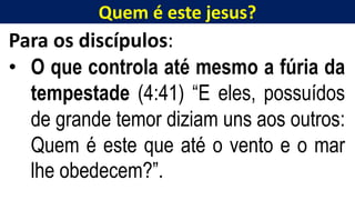Quem é este jesus?
Para os discípulos:
• O que controla até mesmo a fúria da
tempestade (4:41) “E eles, possuídos
de grande temor diziam uns aos outros:
Quem é este que até o vento e o mar
lhe obedecem?”.
 