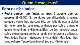 Quem é este jesus?
Para os discípulos:
 Podia parecer um fantasma, mas é aquele que os
socorre (6:48-50) “E, vendo-os em dificuldade a remar,
porque o vento lhes era contrário, por volta da quarta vigília
da noite, veio ter com eles, andando por sobre o mar; e
queria tomar-lhes a dianteira. Eles, porém, vendo-o andar
sobre o mar, pensaram tratar-se de um fantasma e gritaram.
Pois todos ficaram aterrados à vista dele. Mas logo lhes
falou e disse: Tende bom ânimo! Sou eu. Não temais!”.
 