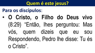 Quem é este jesus?
Para os discípulos:
• O Cristo, o Filho do Deus vivo
(8:29) “Então, lhes perguntou: Mas
vós, quem dizeis que eu sou
Respondendo, Pedro lhe disse: Tu és
o Cristo”.
 