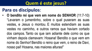 Quem é este jesus?
Para os discípulos:
• O bendito rei que vem em nome do SENHOR (11:7-10)
“Levaram o jumentinho, sobre o qual puseram as suas
vestes, e Jesus o montou. E muitos estendiam as suas
vestes no caminho, e outros ramos que haviam cortado
dos campos. Tanto os que iam adiante dele como os que
vinham depois clamavam: Hosana! Bendito o que vem em
nome do Senhor! Bendito o reino que vem, o reino de Davi,
nosso pai! Hosana, nas maiores alturas!”
 