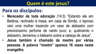 Quem é este jesus?
Para os discípulos:
• Merecedor de toda adoração (14:3) “Estando ele em
Betânia, reclinado à mesa, em casa de Simão, o leproso
veio uma mulher trazendo um vaso de alabastro com
preciosíssimo perfume de nardo puro; e, quebrando o
alabastro, derramou o bálsamo sobre a cabeça de Jesus”.
• Jesus também é chamado de mestre por várias
pessoas. A palavra “mestre” aparece 16 vezes neste
evangelho.
 