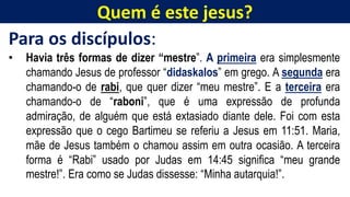 Quem é este jesus?
Para os discípulos:
• Havia três formas de dizer “mestre”. A primeira era simplesmente
chamando Jesus de professor “didaskalos” em grego. A segunda era
chamando-o de rabi, que quer dizer “meu mestre”. E a terceira era
chamando-o de “raboni”, que é uma expressão de profunda
admiração, de alguém que está extasiado diante dele. Foi com esta
expressão que o cego Bartimeu se referiu a Jesus em 11:51. Maria,
mãe de Jesus também o chamou assim em outra ocasião. A terceira
forma é “Rabi” usado por Judas em 14:45 significa “meu grande
mestre!”. Era como se Judas dissesse: “Minha autarquia!”.
 