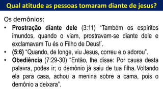 Qual atitude as pessoas tomaram diante de jesus?
Os demônios:
• Prostração diante dele (3:11) “Também os espíritos
imundos, quando o viam, prostravam-se diante dele e
exclamavam Tu és o Filho de Deus!”.
• (5:6) “Quando, de longe, viu Jesus, correu e o adorou”.
• Obediência (7:29-30) “Então, lhe disse: Por causa desta
palavra, podes ir; o demônio já saiu de tua filha. Voltando
ela para casa, achou a menina sobre a cama, pois o
demônio a deixara”.
 