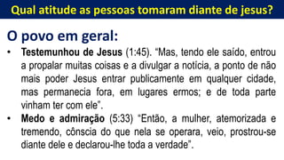 Qual atitude as pessoas tomaram diante de jesus?
O povo em geral:
• Testemunhou de Jesus (1:45). “Mas, tendo ele saído, entrou
a propalar muitas coisas e a divulgar a notícia, a ponto de não
mais poder Jesus entrar publicamente em qualquer cidade,
mas permanecia fora, em lugares ermos; e de toda parte
vinham ter com ele”.
• Medo e admiração (5:33) “Então, a mulher, atemorizada e
tremendo, cônscia do que nela se operara, veio, prostrou-se
diante dele e declarou-lhe toda a verdade”.
 
