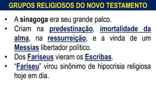 GRUPOS RELIGIOSOS DO NOVO TESTAMENTO
• A sinagoga era seu grande palco.
• Criam na predestinação, imortalidade da
alma, na ressurreição, e a vinda de um
Messias libertador político.
• Dos Fariseus vieram os Escribas.
• “Fariseu” virou sinônimo de hipocrisia religiosa
hoje em dia.
 