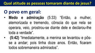 Qual atitude as pessoas tomaram diante de jesus?
O povo em geral:
• Medo e admiração (5:33) “Então, a mulher,
atemorizada e tremendo, cônscia do que nela se
operara, veio, prostrou-se diante dele e declarou-lhe
toda a verdade”.
• (5:42) “Imediatamente, a menina se levantou e pôs-
se a andar; pois tinha doze anos. Então, ficaram
todos sobremaneira admirados”.
 