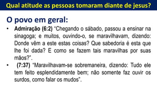 Qual atitude as pessoas tomaram diante de jesus?
O povo em geral:
• Admiração (6:2) “Chegando o sábado, passou a ensinar na
sinagoga; e muitos, ouvindo-o, se maravilhavam, dizendo:
Donde vêm a este estas coisas? Que sabedoria é esta que
lhe foi dada? E como se fazem tais maravilhas por suas
mãos?”.
• (7:37) “Maravilhavam-se sobremaneira, dizendo: Tudo ele
tem feito esplendidamente bem; não somente faz ouvir os
surdos, como falar os mudos”.
 