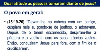 Qual atitude as pessoas tomaram diante de jesus?
O povo em geral:
• (15:19-20) “Davam-lhe na cabeça com um caniço,
cuspiam nele e, pondo-se de joelhos, o adoravam.
Depois de o terem escarnecido, despiram-lhe a
púrpura e o vestiram com as suas próprias vestes.
Então, conduziram Jesus para fora, com o fim de o
crucificarem”.
 